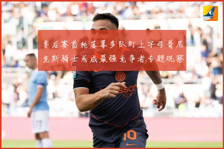季后赛首轮落幕多队盯上字母哥尼克斯骑士或成最强竞争者专题观察：最新赛事动态与深度分析