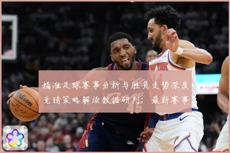 精准足球赛事分析与胜负走势深度竞猜策略解读数据研判：最新赛事动态与深度分析