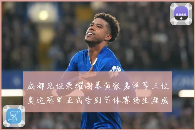 成都见证荣耀谢幕黄张嘉洋等三位奥运冠军正式告别艺体赛场生涯成长观察：最新赛事动态与深度分析