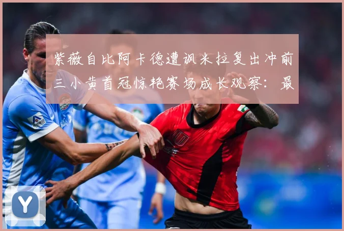 紫薇自比阿卡德遭讽米拉复出冲前三小黄首冠惊艳赛场成长观察：最新赛事动态与深度分析