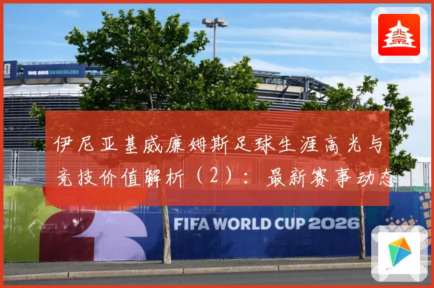 伊尼亚基威廉姆斯足球生涯高光与竞技价值解析（2）：最新赛事动态与深度分析
