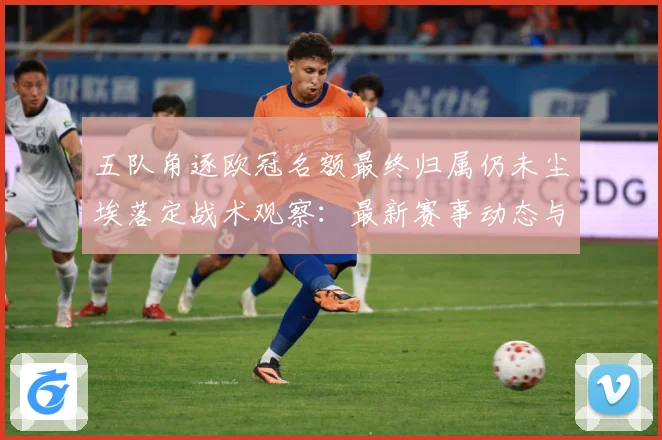五队角逐欧冠名额最终归属仍未尘埃落定战术观察：最新赛事动态与深度分析