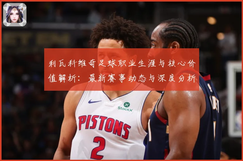 利瓦科维奇足球职业生涯与核心价值解析：最新赛事动态与深度分析