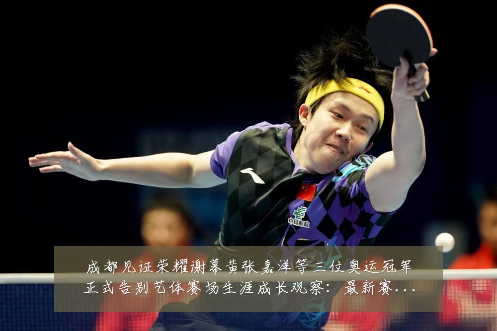 成都见证荣耀谢幕黄张嘉洋等三位奥运冠军正式告别艺体赛场生涯成长观察：最新赛事动态与深度分析
